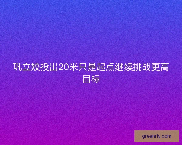 巩立姣投出20米只是起点继续挑战更高目标