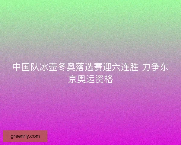 中国队冰壶冬奥落选赛迎六连胜 力争东京奥运资格