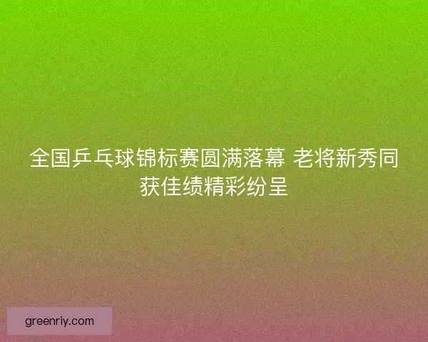 全国乒乓球锦标赛圆满落幕 老将新秀同获佳绩精彩纷呈