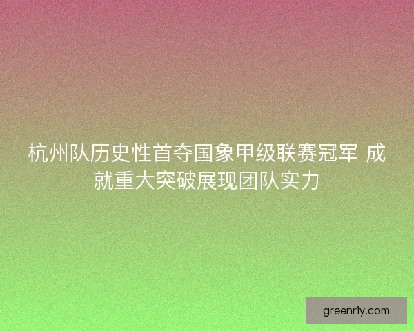 杭州队历史性首夺国象甲级联赛冠军 成就重大突破展现团队实力