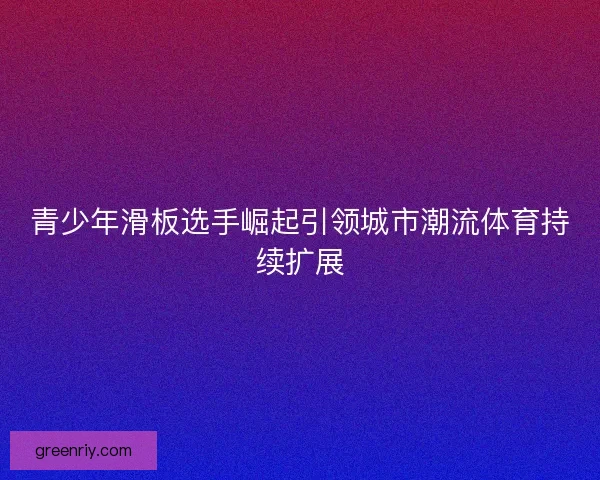 青少年滑板选手崛起引领城市潮流体育持续扩展