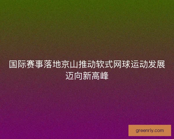 国际赛事落地京山推动软式网球运动发展迈向新高峰