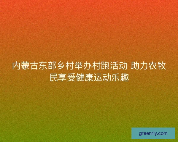 内蒙古东部乡村举办村跑活动 助力农牧民享受健康运动乐趣