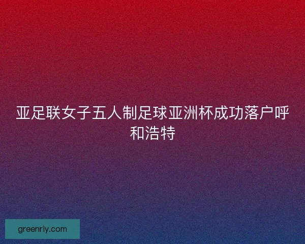 亚足联女子五人制足球亚洲杯成功落户呼和浩特